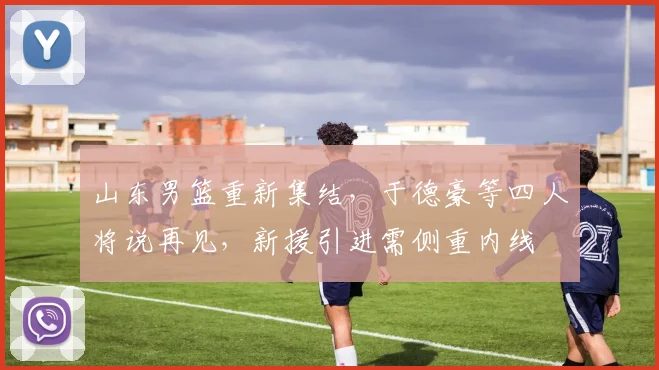 山东男篮重新集结,于德豪等四人将说再见,新援引进需侧重内线