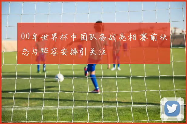 00年世界杯中国队备战亮相 赛前状态与阵容安排引关注