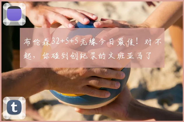 布伦森32+5+5无缘今日最佳！对不起，你碰到创纪录的文班亚马了