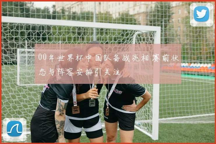 00年世界杯中国队备战亮相 赛前状态与阵容安排引关注