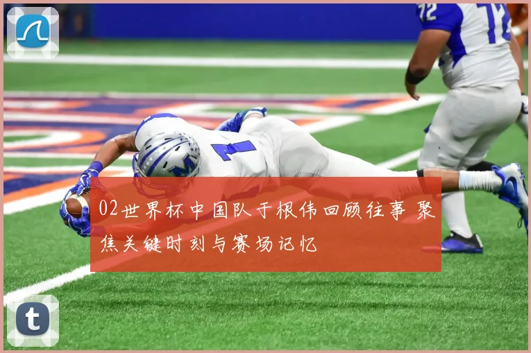 02世界杯中国队于根伟回顾往事 聚焦关键时刻与赛场记忆