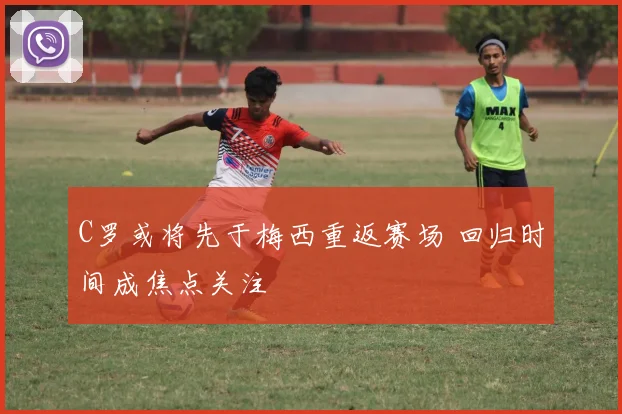 C罗或将先于梅西重返赛场 回归时间成焦点关注