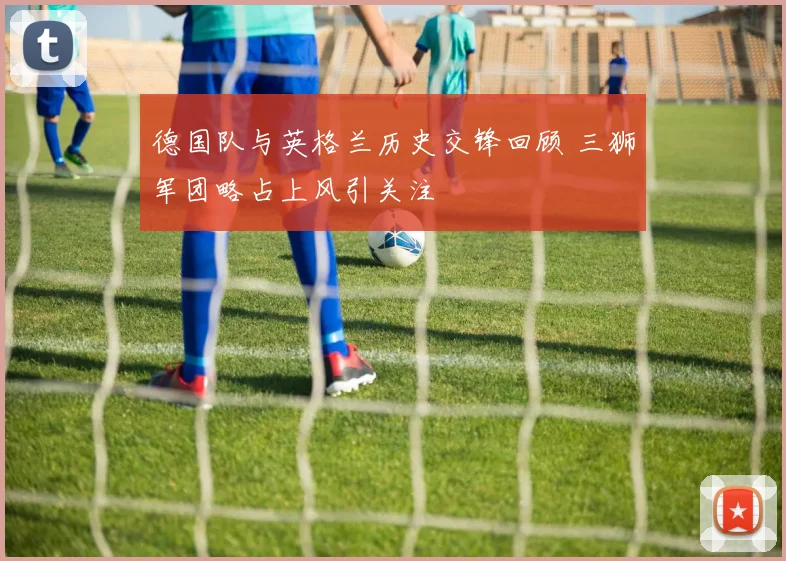 德国队与英格兰历史交锋回顾 三狮军团略占上风引关注