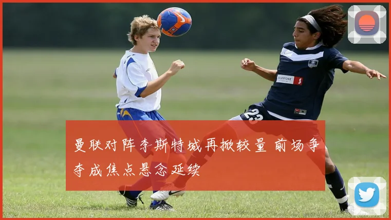 曼联对阵李斯特城再掀较量 前场争夺成焦点悬念延续