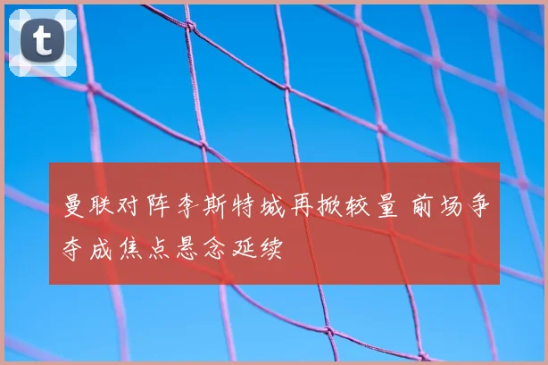 曼联对阵李斯特城再掀较量 前场争夺成焦点悬念延续