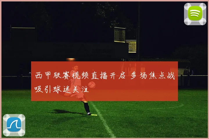 西甲联赛视频直播开启 多场焦点战吸引球迷关注