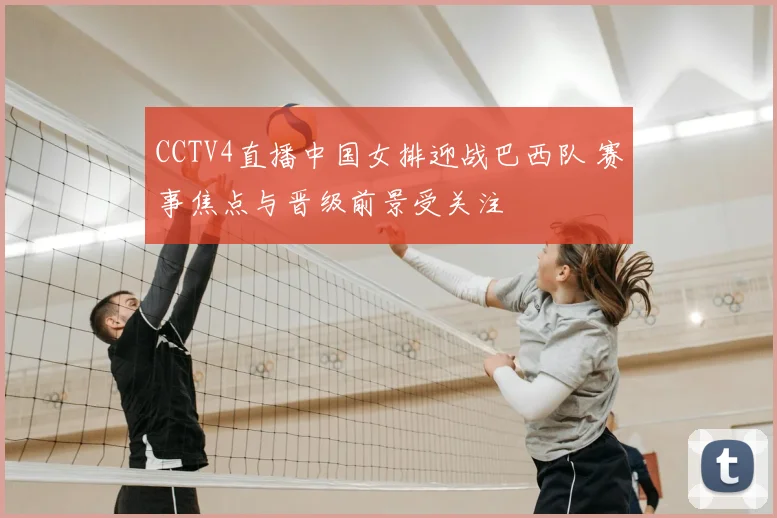 CCTV4直播中国女排迎战巴西队 赛事焦点与晋级前景受关注