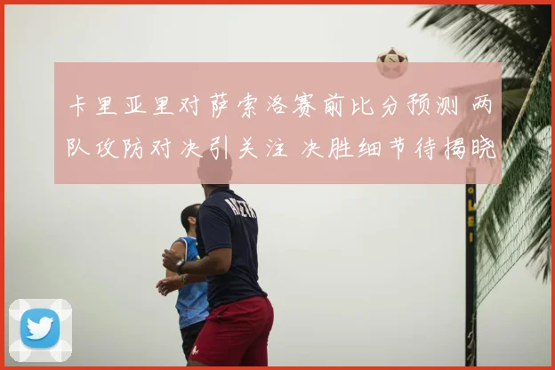 卡里亚里对萨索洛赛前比分预测 两队攻防对决引关注 决胜细节待揭晓