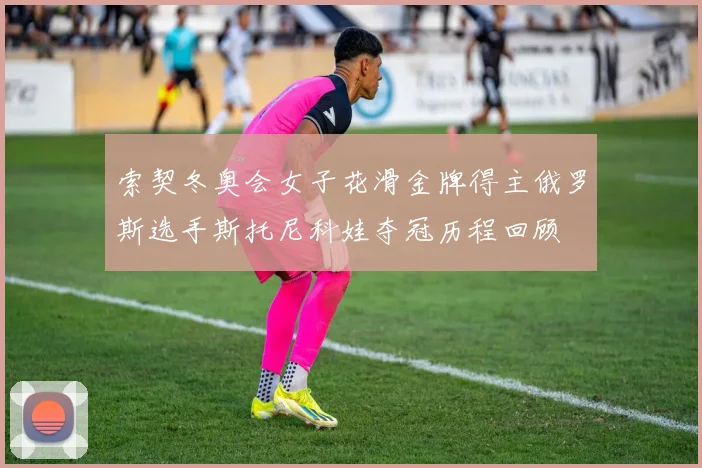 索契冬奥会女子花滑金牌得主俄罗斯选手斯托尼科娃夺冠历程回顾