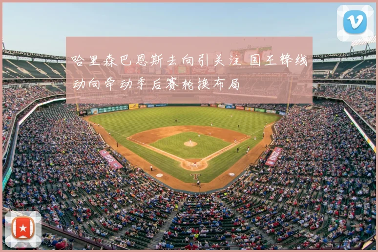 哈里森巴恩斯去向引关注 国王锋线动向牵动季后赛轮换布局