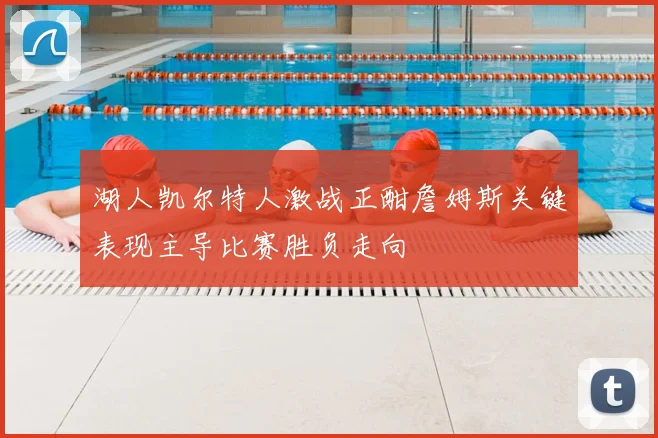 湖人凯尔特人激战正酣詹姆斯关键表现主导比赛胜负走向