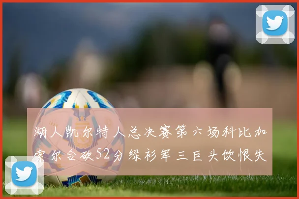 湖人凯尔特人总决赛第六场科比加索尔合砍52分绿衫军三巨头饮恨失利