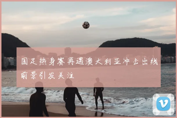 国足热身赛再遇澳大利亚冲击出线前景引发关注