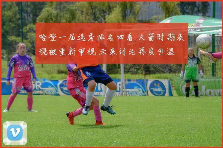 哈登一届选秀排名回看 火箭时期表现被重新审视 未来讨论再度升温