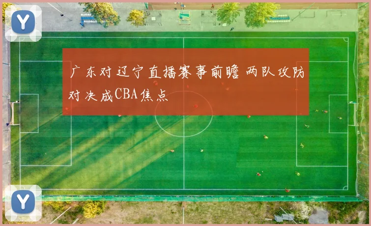 广东对辽宁直播赛事前瞻 两队攻防对决成CBA焦点