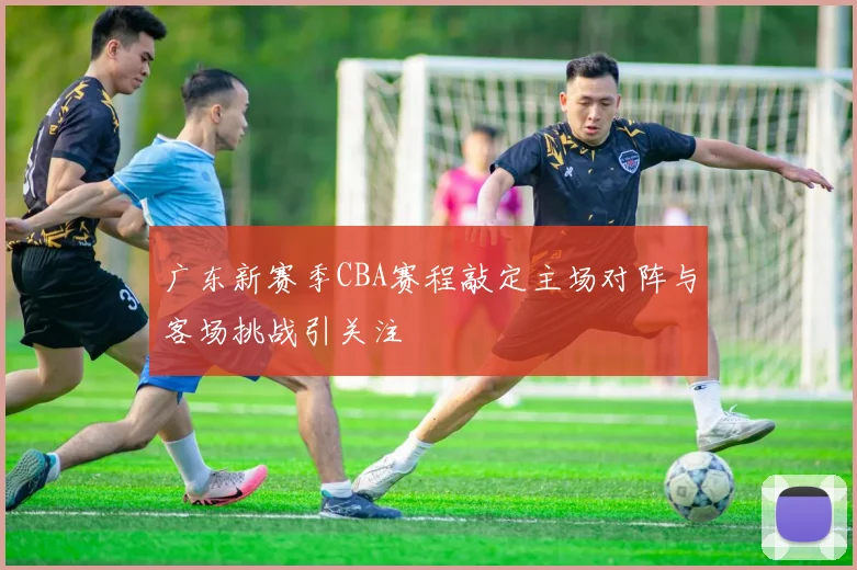广东新赛季CBA赛程敲定主场对阵与客场挑战引关注