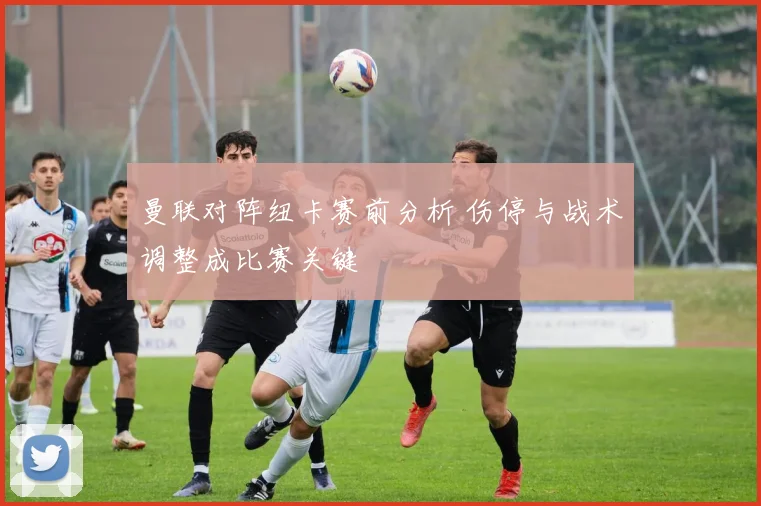 曼联对阵纽卡赛前分析 伤停与战术调整成比赛关键