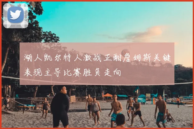 湖人凯尔特人激战正酣詹姆斯关键表现主导比赛胜负走向