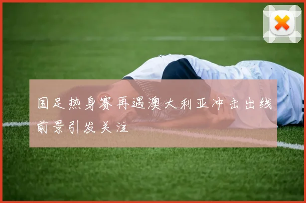 国足热身赛再遇澳大利亚冲击出线前景引发关注